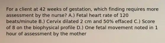 For a client at 42 weeks of gestation, which finding requires more assessment by the nurse? A.) Fetal heart rate of 120 beats/minute B.) Cervix dilated 2 cm and 50% effaced C.) Score of 8 on the biophysical profile D.) One fetal movement noted in 1 hour of assessment by the mother