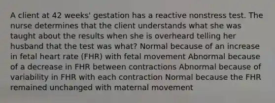 A client at 42 weeks' gestation has a reactive nonstress test. The nurse determines that the client understands what she was taught about the results when she is overheard telling her husband that the test was what? Normal because of an increase in fetal heart rate (FHR) with fetal movement Abnormal because of a decrease in FHR between contractions Abnormal because of variability in FHR with each contraction Normal because the FHR remained unchanged with maternal movement