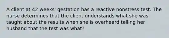 A client at 42 weeks' gestation has a reactive nonstress test. The nurse determines that the client understands what she was taught about the results when she is overheard telling her husband that the test was what?