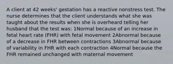 A client at 42 weeks' gestation has a reactive nonstress test. The nurse determines that the client understands what she was taught about the results when she is overheard telling her husband that the test was: 1Normal because of an increase in fetal heart rate (FHR) with fetal movement 2Abnormal because of a decrease in FHR between contractions 3Abnormal because of variability in FHR with each contraction 4Normal because the FHR remained unchanged with maternal movement