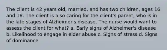 The client is 42 years old, married, and has two children, ages 16 and 18. The client is also caring for the client's parent, who is in the late stages of Alzheimer's disease. The nurse would want to assess the client for what? a. Early signs of Alzheimer's disease b. Likelihood to engage in elder abuse c. Signs of stress d. Signs of dominance