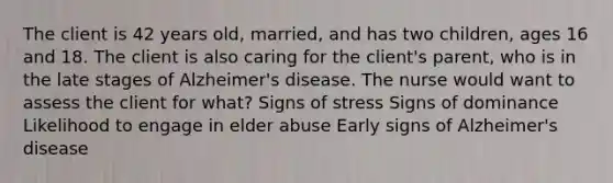 The client is 42 years old, married, and has two children, ages 16 and 18. The client is also caring for the client's parent, who is in the late stages of Alzheimer's disease. The nurse would want to assess the client for what? Signs of stress Signs of dominance Likelihood to engage in elder abuse Early signs of Alzheimer's disease