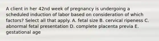 A client in her 42nd week of pregnancy is undergoing a scheduled induction of labor based on consideration of which factors? Select all that apply. A. fetal size B. cervical ripeness C. abnormal fetal presentation D. complete placenta previa E. gestational age