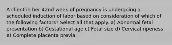 A client in her 42nd week of pregnancy is undergoing a scheduled induction of labor based on consideration of which of the following factors? Select all that apply. a) Abnormal fetal presentation b) Gestational age c) Fetal size d) Cervical ripeness e) Complete placenta previa