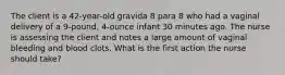 The client is a 42-year-old gravida 8 para 8 who had a vaginal delivery of a 9-pound, 4-ounce infant 30 minutes ago. The nurse is assessing the client and notes a large amount of vaginal bleeding and blood clots. What is the first action the nurse should take?