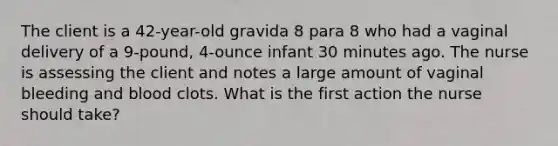 The client is a 42-year-old gravida 8 para 8 who had a vaginal delivery of a 9-pound, 4-ounce infant 30 minutes ago. The nurse is assessing the client and notes a large amount of vaginal bleeding and blood clots. What is the first action the nurse should take?