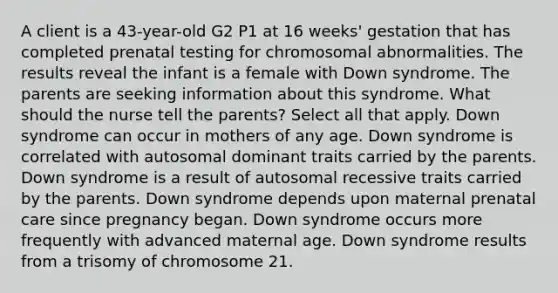 A client is a 43-year-old G2 P1 at 16 weeks' gestation that has completed prenatal testing for chromosomal abnormalities. The results reveal the infant is a female with Down syndrome. The parents are seeking information about this syndrome. What should the nurse tell the parents? Select all that apply. Down syndrome can occur in mothers of any age. Down syndrome is correlated with autosomal dominant traits carried by the parents. Down syndrome is a result of autosomal recessive traits carried by the parents. Down syndrome depends upon maternal prenatal care since pregnancy began. Down syndrome occurs more frequently with advanced maternal age. Down syndrome results from a trisomy of chromosome 21.