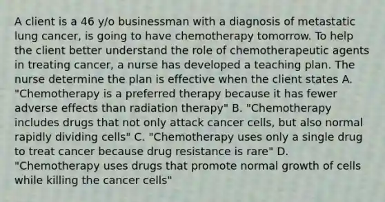 A client is a 46 y/o businessman with a diagnosis of metastatic lung cancer, is going to have chemotherapy tomorrow. To help the client better understand the role of chemotherapeutic agents in treating cancer, a nurse has developed a teaching plan. The nurse determine the plan is effective when the client states A. "Chemotherapy is a preferred therapy because it has fewer adverse effects than radiation therapy" B. "Chemotherapy includes drugs that not only attack cancer cells, but also normal rapidly dividing cells" C. "Chemotherapy uses only a single drug to treat cancer because drug resistance is rare" D. "Chemotherapy uses drugs that promote normal growth of cells while killing the cancer cells"