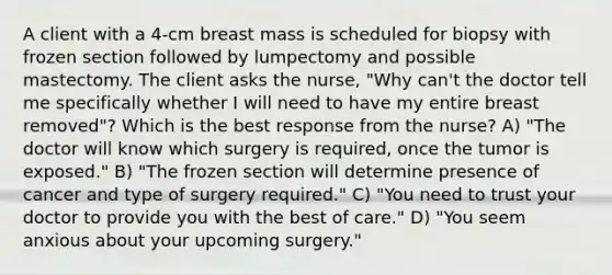 A client with a 4-cm breast mass is scheduled for biopsy with frozen section followed by lumpectomy and possible mastectomy. The client asks the nurse, "Why can't the doctor tell me specifically whether I will need to have my entire breast removed"? Which is the best response from the nurse? A) "The doctor will know which surgery is required, once the tumor is exposed." B) "The frozen section will determine presence of cancer and type of surgery required." C) "You need to trust your doctor to provide you with the best of care." D) "You seem anxious about your upcoming surgery."