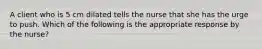 A client who is 5 cm dilated tells the nurse that she has the urge to push. Which of the following is the appropriate response by the nurse?