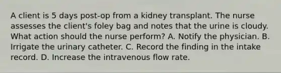 A client is 5 days post-op from a kidney transplant. The nurse assesses the client's foley bag and notes that the urine is cloudy. What action should the nurse perform? A. Notify the physician. B. Irrigate the urinary catheter. C. Record the finding in the intake record. D. Increase the intravenous flow rate.