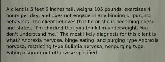 A client is 5 feet 6 inches tall, weighs 105 pounds, exercises 4 hours per day, and does not engage in any binging or purging behaviors. The client believes that he or she is becoming obese and states, "I'm shocked that you think I'm underweight. You don't understand me." The most likely diagnosis for this client is what? Anorexia nervosa, binge eating, and purging type Anorexia nervosa, restricting type Bulimia nervosa, nonpurging type. Eating disorder not otherwise specified