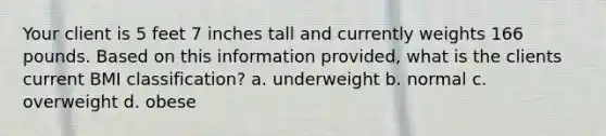 Your client is 5 feet 7 inches tall and currently weights 166 pounds. Based on this information provided, what is the clients current BMI classification? a. underweight b. normal c. overweight d. obese