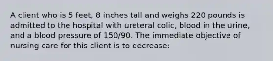 A client who is 5 feet, 8 inches tall and weighs 220 pounds is admitted to the hospital with ureteral colic, blood in the urine, and a blood pressure of 150/90. The immediate objective of nursing care for this client is to decrease: