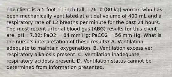 The client is a 5 foot 11 inch tall, 176 lb (80 kg) woman who has been mechanically ventilated at a tidal volume of 400 mL and a respiratory rate of 12 breaths per minute for the past 24 hours. The most recent arterial blood gas (ABG) results for this client are: pH= 7.32; PaO2 = 84 mm Hg; PaCO2 = 56 mm Hg. What is the nurse's interpretation of these results? A. Ventilation adequate to maintain oxygenation. B. Ventilation excessive; respiratory alkalosis present. C. Ventilation inadequate; respiratory acidosis present. D. Ventilation status cannot be determined from information presented.