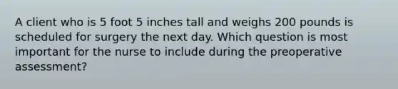 A client who is 5 foot 5 inches tall and weighs 200 pounds is scheduled for surgery the next day. Which question is most important for the nurse to include during the preoperative assessment?