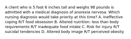 A client who is 5 foot 6 inches tall and weighs 98 pounds is admitted with a medical diagnosis of anorexia nervosa. Which nursing diagnosis would take priority at this time? A. Ineffective coping R/T food obsession B. Altered nutrition: less than body requirements R/T inadequate food intake C. Risk for injury R/T suicidal tendencies D. Altered body image R/T perceived obesity