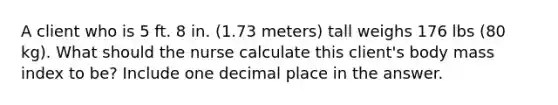 A client who is 5 ft. 8 in. (1.73 meters) tall weighs 176 lbs (80 kg). What should the nurse calculate this client's body mass index to be? Include one decimal place in the answer.