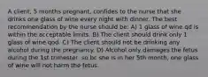 A client, 5 months pregnant, confides to the nurse that she drinks one glass of wine every night with dinner. The best recommendation by the nurse should be: A) 1 glass of wine qd is within the acceptable limits. B) The client should drink only 1 glass of wine qod. C) The client should not be drinking any alcohol during the pregnancy. D) Alcohol only damages the fetus during the 1st trimester, so bc she is in her 5th month, one glass of wine will not harm the fetus.