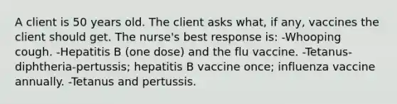 A client is 50 years old. The client asks what, if any, vaccines the client should get. The nurse's best response is: -Whooping cough. -Hepatitis B (one dose) and the flu vaccine. -Tetanus-diphtheria-pertussis; hepatitis B vaccine once; influenza vaccine annually. -Tetanus and pertussis.