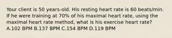 Your client is 50 years-old. His resting heart rate is 60 beats/min. If he were training at 70% of his maximal heart rate, using the maximal heart rate method, what is his exercise heart rate? A.102 BPM B.137 BPM C.154 BPM D.119 BPM