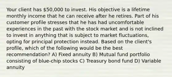 Your client has 50,000 to invest. His objective is a lifetime monthly income that he can receive after he retires. Part of his customer profile stresses that he has had uncomfortable experiences in the past with the stock market and is not inclined to invest in anything that is subject to market fluctuations, opting for principal protection instead. Based on the client's profile, which of the following would be the best recommendation? A) Fixed annuity B) Mutual fund portfolio consisting of blue-chip stocks C) Treasury bond fund D) Variable annuity