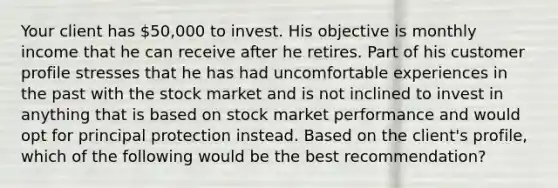 Your client has 50,000 to invest. His objective is monthly income that he can receive after he retires. Part of his customer profile stresses that he has had uncomfortable experiences in the past with the stock market and is not inclined to invest in anything that is based on stock market performance and would opt for principal protection instead. Based on the client's profile, which of the following would be the best recommendation?