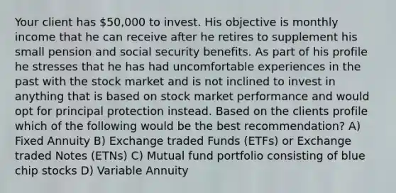 Your client has 50,000 to invest. His objective is monthly income that he can receive after he retires to supplement his small pension and social security benefits. As part of his profile he stresses that he has had uncomfortable experiences in the past with the stock market and is not inclined to invest in anything that is based on stock market performance and would opt for principal protection instead. Based on the clients profile which of the following would be the best recommendation? A) Fixed Annuity B) Exchange traded Funds (ETFs) or Exchange traded Notes (ETNs) C) Mutual fund portfolio consisting of blue chip stocks D) Variable Annuity