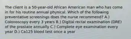 The client is a 50-year-old African American man who has come in for his routine annual physical. Which of the following preventative screenings does the nurse recommend? A.) Colonoscopy every 3 years B.) Digital rectal examination (DRE) of the prostate annually C.) Complete eye examination every year D.) Ca125 blood test once a year