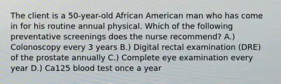 The client is a 50-year-old African American man who has come in for his routine annual physical. Which of the following preventative screenings does the nurse recommend? A.) Colonoscopy every 3 years B.) Digital rectal examination (DRE) of the prostate annually C.) Complete eye examination every year D.) Ca125 blood test once a year