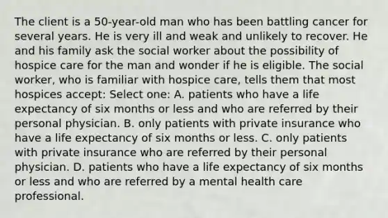 The client is a 50-year-old man who has been battling cancer for several years. He is very ill and weak and unlikely to recover. He and his family ask the social worker about the possibility of hospice care for the man and wonder if he is eligible. The social worker, who is familiar with hospice care, tells them that most hospices accept: Select one: A. patients who have a life expectancy of six months or less and who are referred by their personal physician. B. only patients with private insurance who have a life expectancy of six months or less. C. only patients with private insurance who are referred by their personal physician. D. patients who have a life expectancy of six months or less and who are referred by a mental health care professional.