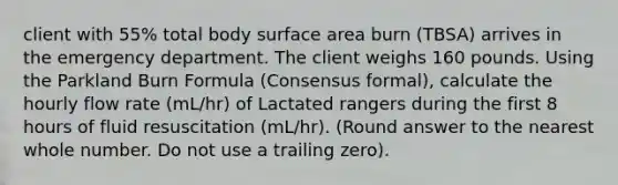 client with 55% total body surface area burn (TBSA) arrives in the emergency department. The client weighs 160 pounds. Using the Parkland Burn Formula (Consensus formal), calculate the hourly flow rate (mL/hr) of Lactated rangers during the first 8 hours of fluid resuscitation (mL/hr). (Round answer to the nearest whole number. Do not use a trailing zero).