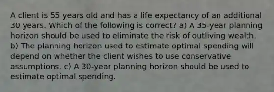 A client is 55 years old and has a life expectancy of an additional 30 years. Which of the following is correct? a) A 35-year planning horizon should be used to eliminate the risk of outliving wealth. b) The planning horizon used to estimate optimal spending will depend on whether the client wishes to use conservative assumptions. c) A 30-year planning horizon should be used to estimate optimal spending.