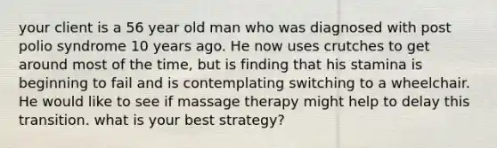 your client is a 56 year old man who was diagnosed with post polio syndrome 10 years ago. He now uses crutches to get around most of the time, but is finding that his stamina is beginning to fail and is contemplating switching to a wheelchair. He would like to see if massage therapy might help to delay this transition. what is your best strategy?