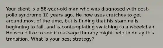 Your client is a 56-year-old man who was diagnosed with post-polio syndrome 10 years ago. He now uses crutches to get around most of the time, but is finding that his stamina is beginning to fail, and is contemplating switching to a wheelchair. He would like to see if massage therapy might help to delay this transition. What is your best strategy?