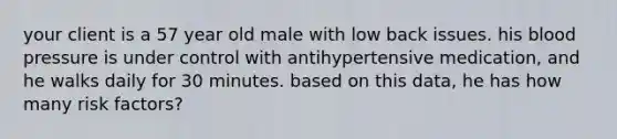 your client is a 57 year old male with low back issues. his blood pressure is under control with antihypertensive medication, and he walks daily for 30 minutes. based on this data, he has how many risk factors?