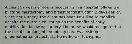 A client 57 years of age is recovering in a hospital following a bilateral mastectomy and breast reconstruction 2 days earlier. Since her surgery, the client has been unwilling to mobilize despite the nurse's education on the benefits of early mobilization following surgery. The nurse would recognize that the client's prolonged immobility creates a risk for: pneumothorax. atelectasis. hemothorax. tachypnea.