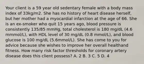 Your client is a 59 year old sedentary female with a body mass index of 33kg/m2. She has no history of heart disease herself, but her mother had a myocardial infarction at the age of 66. She is an ex-smoker who quit 15 years ago, blood pressure is consistently 135/85 mmHg, total cholesterol is 180 mg/dL (4.6 mmmol/L), with HDL level of 30 mg/dL (0.8 mmol/L), and blood glucose is 100 mg/dL (5.6mmol/L). She has come to you for advice because she wishes to improve her overall healthand fitness. How many risk factor thresholds for coronary artery disease does this client possess? A. 2 B. 3 C. 5 D. 4