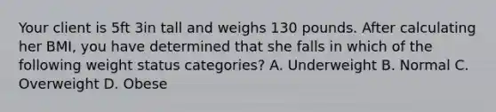 Your client is 5ft 3in tall and weighs 130 pounds. After calculating her BMI, you have determined that she falls in which of the following weight status categories? A. Underweight B. Normal C. Overweight D. Obese