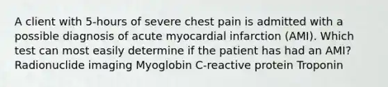 A client with 5-hours of severe chest pain is admitted with a possible diagnosis of acute myocardial infarction (AMI). Which test can most easily determine if the patient has had an AMI? Radionuclide imaging Myoglobin C-reactive protein Troponin