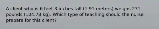 A client who is 6 feet 3 inches tall (1.91 meters) weighs 231 pounds (104.78 kg). Which type of teaching should the nurse prepare for this client?