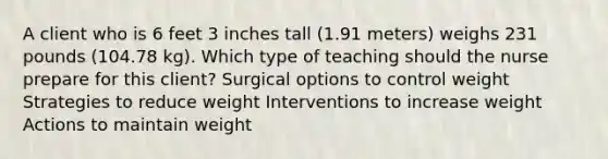 A client who is 6 feet 3 inches tall (1.91 meters) weighs 231 pounds (104.78 kg). Which type of teaching should the nurse prepare for this client? Surgical options to control weight Strategies to reduce weight Interventions to increase weight Actions to maintain weight