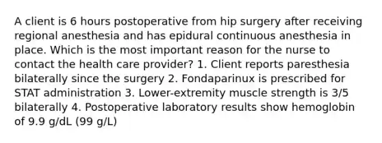 A client is 6 hours postoperative from hip surgery after receiving regional anesthesia and has epidural continuous anesthesia in place. Which is the most important reason for the nurse to contact the health care provider? 1. Client reports paresthesia bilaterally since the surgery 2. Fondaparinux is prescribed for STAT administration 3. Lower-extremity muscle strength is 3/5 bilaterally 4. Postoperative laboratory results show hemoglobin of 9.9 g/dL (99 g/L)