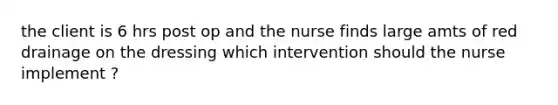 the client is 6 hrs post op and the nurse finds large amts of red drainage on the dressing which intervention should the nurse implement ?