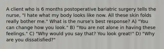 A client who is 6 months postoperative bariatric surgery tells the nurse, "I hate what my body looks like now. All these skin folds really bother me." What is the nurse's best response? A) "You can change how you look." B) "You are not alone in having these feelings." C) "Why would you say that? You look great!" D) "Why are you dissatisfied?"