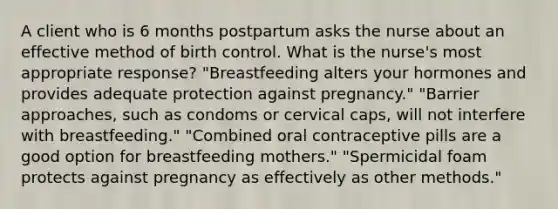 A client who is 6 months postpartum asks the nurse about an effective method of birth control. What is the nurse's most appropriate response? "Breastfeeding alters your hormones and provides adequate protection against pregnancy." "Barrier approaches, such as condoms or cervical caps, will not interfere with breastfeeding." "Combined oral contraceptive pills are a good option for breastfeeding mothers." "Spermicidal foam protects against pregnancy as effectively as other methods."