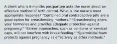 A client who is 6 months postpartum asks the nurse about an effective method of birth control. What is the nurse's most appropriate response? "Combined oral contraceptive pills are a good option for breastfeeding mothers." "Breastfeeding alters your hormones and provides adequate protection against pregnancy." "Barrier approaches, such as condoms or cervical caps, will not interfere with breastfeeding." "Spermicidal foam protects against pregnancy as effectively as other methods."