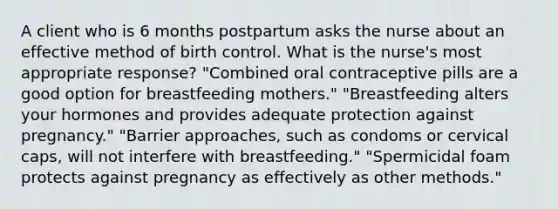 A client who is 6 months postpartum asks the nurse about an effective method of birth control. What is the nurse's most appropriate response? "Combined oral contraceptive pills are a good option for breastfeeding mothers." "Breastfeeding alters your hormones and provides adequate protection against pregnancy." "Barrier approaches, such as condoms or cervical caps, will not interfere with breastfeeding." "Spermicidal foam protects against pregnancy as effectively as other methods."