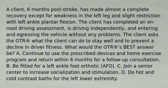 A client, 6 months post-stroke, has made almost a complete recovery except for weakness in the left leg and slight restriction with left ankle plantar flexion. The client has completed an on-road driving assessment, is driving independently, and entering and egressing the vehicle without any problems. The client asks the OTR® what the client can do to stay well and to prevent a decline in driver fitness. What would the OTR®'s BEST answer be? A. Continue to use the prescribed devices and home exercise program and return within 6 months for a follow-up consultation. B. Be fitted for a left ankle foot orthotic (AFO). C. Join a senior center to increase socialization and stimulation. D. Do hot and cold contrast baths for the left lower extremity.