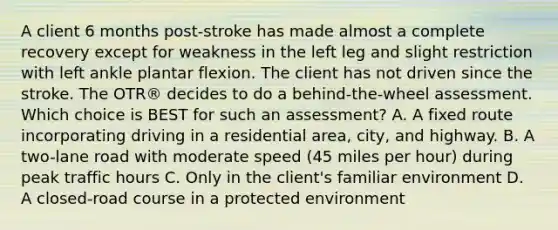 A client 6 months post-stroke has made almost a complete recovery except for weakness in the left leg and slight restriction with left ankle plantar flexion. The client has not driven since the stroke. The OTR® decides to do a behind-the-wheel assessment. Which choice is BEST for such an assessment? A. A fixed route incorporating driving in a residential area, city, and highway. B. A two-lane road with moderate speed (45 miles per hour) during peak traffic hours C. Only in the client's familiar environment D. A closed-road course in a protected environment